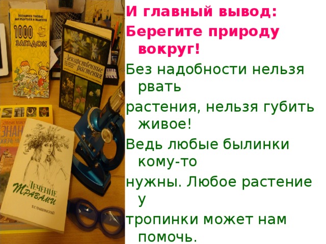 И главный вывод: Берегите природу вокруг! Без надобности нельзя рвать растения, нельзя губить живое! Ведь любые былинки кому-то нужны. Любое растение у тропинки может нам помочь.  « Есть в травах и цветах  целительная сила, для всех,  умеющих их тайну разгадать.»