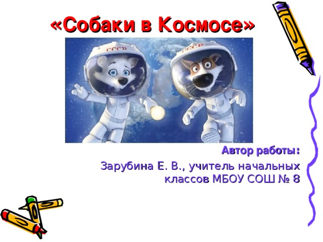 « Собаки в Космосе » Автор работы : Зарубина Е. В., учитель начальных классов МБОУ СОШ № 8