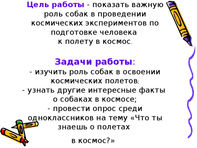 Цель работы - показать важную роль собак в проведении космических экспериментов по подготовке человека  к полету в космос .   Задачи работы :  - изучить роль собак в освоении космических полетов ;  - узнать другие интересные факты  о собаках в космосе;  - провести опрос среди одноклассников на тему «Что ты знаешь о полетах  в космос?»