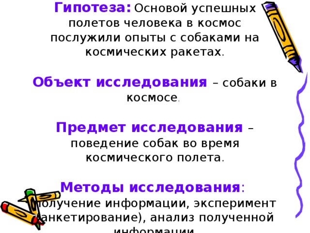 Гипотеза:  Основой успешных полетов человека в космос послужили опыты с собаками на космических ракетах .     Объект исследования – собаки в космосе .    Предмет исследования – поведение собак во время космического полета .   Методы исследования :  получение информации, эксперимент (анкетирование), анализ полученной информации .