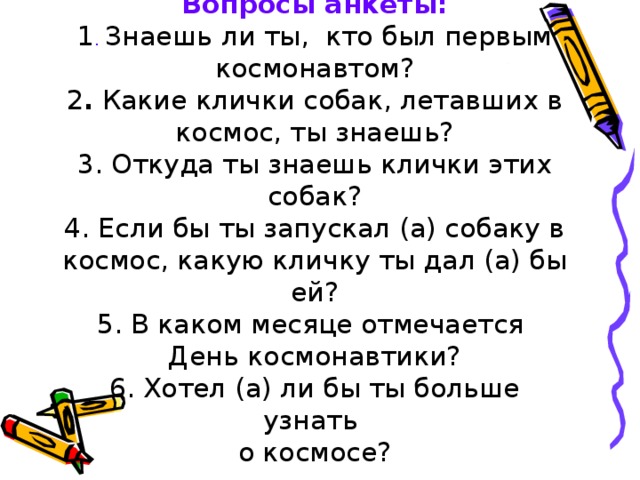 Вопросы анкеты:  1 . Знаешь ли ты, кто был первым космонавтом?  2 . Какие клички собак, летавших в космос, ты знаешь?  3. Откуда ты знаешь клички этих собак?  4. Если бы ты запускал (а) собаку в космос, какую кличку ты дал (а) бы ей?  5. В каком месяце отмечается  День космонавтики?  6. Хотел (а) ли бы ты больше узнать  о космосе?