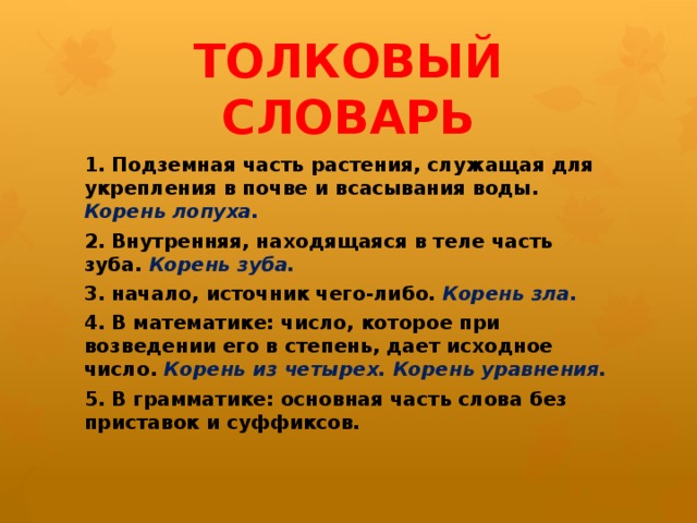 ТОЛКОВЫЙ СЛОВАРЬ 1. Подземная часть растения, служащая для укрепления в почве и всасывания воды. Корень лопуха. 2. Внутренняя, находящаяся в теле часть зуба. Корень зуба. 3. начало, источник чего-либо. Корень зла. 4. В математике: число, которое при возведении его в степень, дает исходное число. Корень из четырех. Корень уравнения. 5. В грамматике: основная часть слова без приставок и суффиксов.