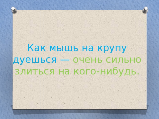 Как мышь на крупу дуешься — очень сильно злиться на кого-нибудь.