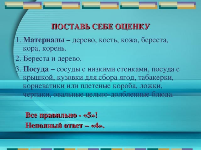 ПОСТАВЬ СЕБЕ ОЦЕНКУ 1. Материалы – дерево, кость, кожа, береста, кора, корень. 2. Береста и дерево. 3. Посуда – сосуды с низкими стенками, посуда с крышкой, кузовки для сбора ягод, табакерки, корневатики или плетеные короба, ложки, черпаки, овальные цельно-долбленные блюда.  Все правильно - «5»!  Неполный ответ – «4».