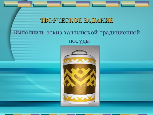 ТВОРЧЕСКОЕ ЗАДАНИЕ Выполнить эскиз хантыйской традиционной посуды