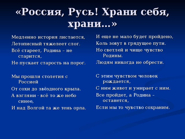 «Россия, Русь! Храни себя, храни…» И еще не мало будет пройдено, Коль зовут в грядущее пути. Но светлей и чище чувство Родины. Людям никогда не обрести. С этим чувством человек рождается, С ним живет и умирает с ним. Все пройдет, а Родина – останется, Если мы то чувство сохраним. Медленно история листается, Летописный тяжелеет слог. Всё стареет, Родина – не старится, Не пускает старость на порог. Мы прошли столетия с Россией От сохи до звёздного крыла. А взгляни - всё то же небо синее, И над Волгой та же тень орла.