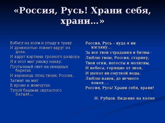 «Россия, Русь! Храни себя, храни…» Взбегу на холм и упаду в траву И древностью повеет вдруг из дола. И вдруг картины грозного раздора Я в этот миг увижу наяву. Пустынный свет на звездных берегах И вереницы птиц твоих, Россия, Затмит на миг В крови и жемчугах Тупой башмак скуластого Батыя!... Россия, Русь – куда я ни взгляну… За все твои страдания и битвы - Люблю твою, Россия, старину, Твои огни, погосты и молитвы, И небеса, горящие от зноя, И шепот ив омутной воды, Люблю навек, до вечного покоя…. Россия, Русь! Храни себя, храни! Н. Рубцов. Видение на холме