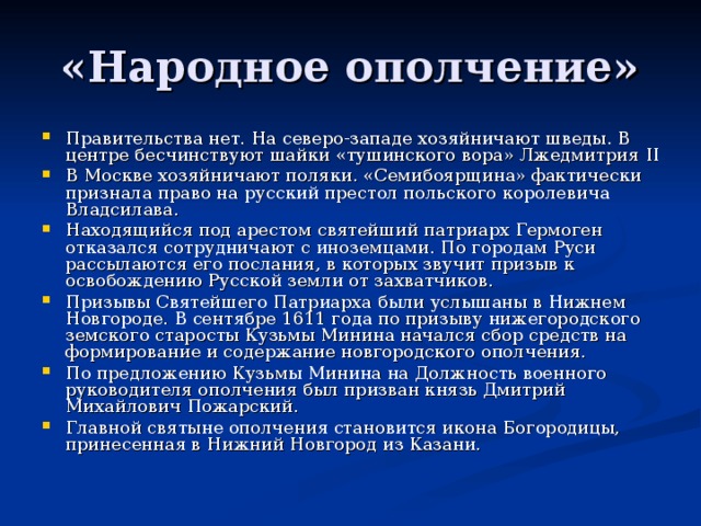 Правительства нет. На северо-западе хозяйничают шведы. В центре бесчинствуют шайки «тушинского вора» Лжедмитрия II В Москве хозяйничают поляки. «Семибоярщина» фактически признала право на русский престол польского королевича Владсилава. Находящийся под арестом святейший патриарх Гермоген отказался сотрудничают с иноземцами. По городам Руси рассылаются его послания, в которых звучит призыв к освобождению Русской земли от захватчиков. Призывы Святейшего Патриарха были услышаны в Нижнем Новгороде. В сентябре 1611 года по призыву нижегородского земского старосты Кузьмы Минина начался сбор средств на формирование и содержание новгородского ополчения. По предложению Кузьмы Минина на Должность военного руководителя ополчения был призван князь Дмитрий Михайлович Пожарский. Главной святыне ополчения становится икона Богородицы, принесенная в Нижний Новгород из Казани.