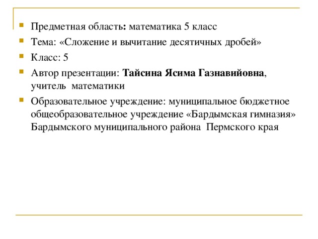 Предметная область : математика 5 класс Тема: «Сложение и вычитание десятичных дробей» Класс: 5 Автор презентации: Тайсина Ясима Газнавийовна , учитель математики Образовательное учреждение: муниципальное бюджетное общеобразовательное учреждение «Бардымская гимназия» Бардымского муниципального района Пермского края