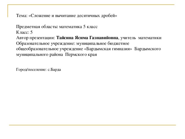 Тема: «Сложение и вычитание десятичных дробей» Предметная область : математика 5 класс Класс: 5 Автор презентации: Тайсина Ясима Газнавийовна , учитель математики Образовательное учреждение: муниципальное бюджетное общеобразовательное учреждение «Бардымская гимназия» Бардымского муниципального района Пермского края Город/поселение: с.Барда