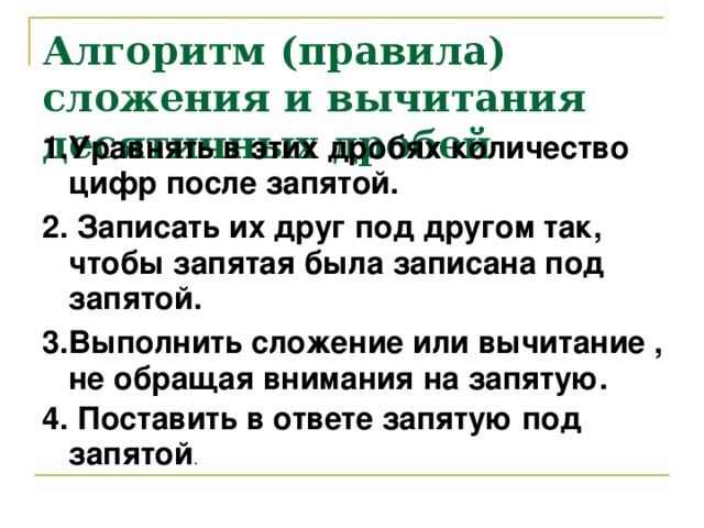 Алгоритм (правила) сложения и вычитания десятичных дробей 1.Уравнять в этих дробях количество цифр после запятой. 2. Записать их друг под другом так, чтобы запятая была записана под запятой. 3.Выполнить сложение или вычитание , не обращая внимания на запятую. 4. Поставить в ответе запятую под запятой .