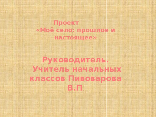 Проект «Моё село: прошлое и настоящее»    Руководитель.  Учитель начальных классов Пивоварова В.П .