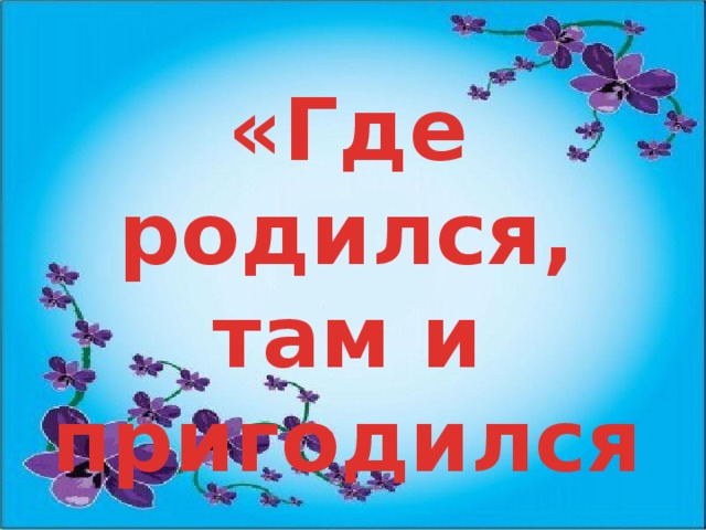 Там где родился слушать. Где родился там и пригодился. Где родился там и пригодился рисунок. Надпись где родился там и пригодился. Где родился там и сгодился картинки.