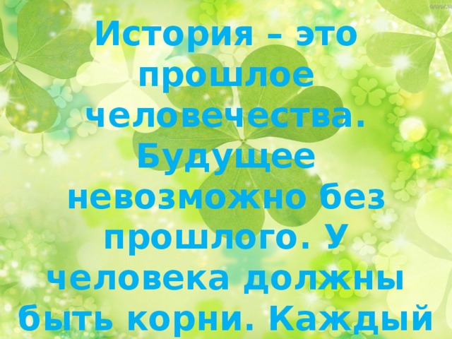 История – это прошлое человечества. Будущее невозможно без прошлого. У человека должны быть корни. Каждый человек любит то место, где он родился!!!