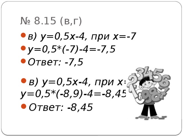 № 8.15 (в,г) в) у=0,5х-4, при х=-7 у=0,5*(-7)-4=-7,5 Ответ: -7,5 в) у=0,5х-4, при х=-8,9 у=0,5*(-8,9)-4=-8,45