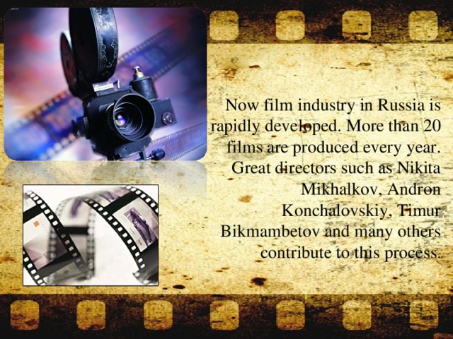 Now film industry in Russia is rapidly developed. More than 20 films are produced every year. Great directors such as Nikita Mikhalkov, Andron Konchalovskiy, Timur Bikmambetov and many others contribute to this process .
