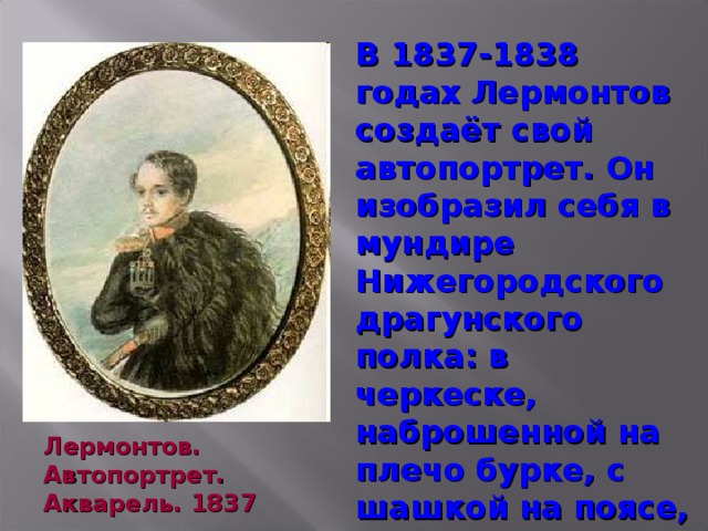 В 1837-1838 годах Лермонтов создаёт свой автопортрет. Он изобразил себя в мундире Нижегородского драгунского полка: в черкеске, наброшенной на плечо бурке, с шашкой на поясе, на фоне гор. Это один из лучших и достовернейших портретов поэта. Лермонтов. Автопортрет. Акварель. 1837