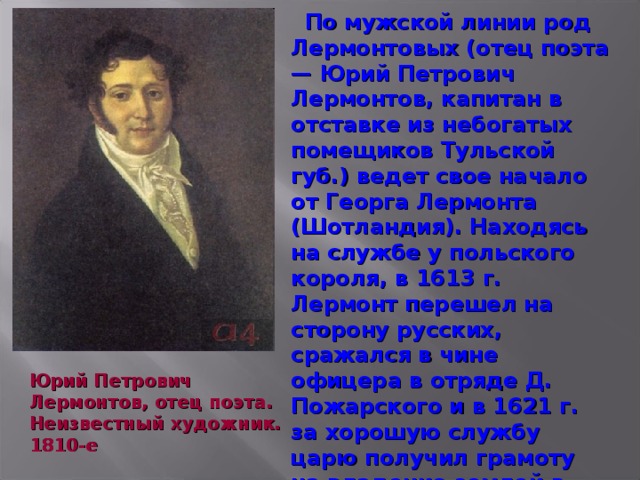 По мужской линии род Лермонтовых (отец поэта — Юрий Петрович Лермонтов, капитан в отставке из небогатых помещиков Тульской губ.) ведет свое начало от Георга Лермонта (Шотландия). Находясь на службе у польского короля, в 1613 г. Лермонт перешел на сторону русских, сражался в чине офицера в отряде Д. Пожарского и в 1621 г. за хорошую службу царю получил грамоту на владение землей в Галическом у. Костромской губ. От него и пошли Лермонтовы, уже во втором колене принявшие Православие. Юрий Петрович Лермонтов, отец поэта. Неизвестный художник. 1810-е