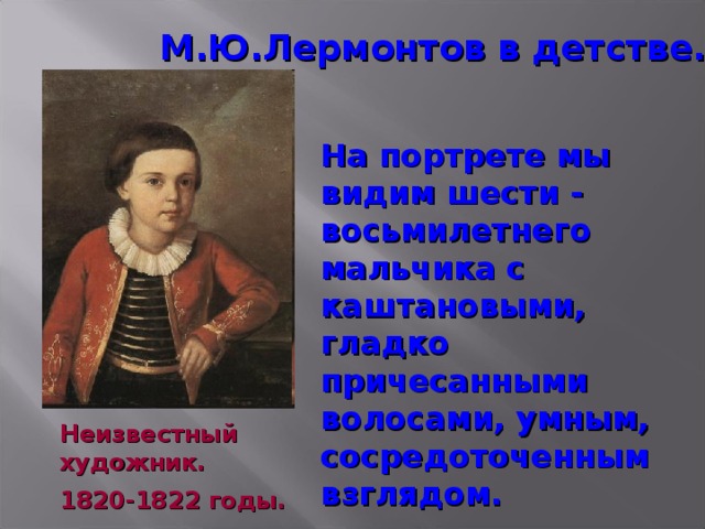 М.Ю.Лермонтов в детстве. На портрете мы видим шести - восьмилетнего мальчика с каштановыми, гладко причесанными волосами, умным, сосредоточенным взглядом. Неизвестный художник. 1820-1822 годы.