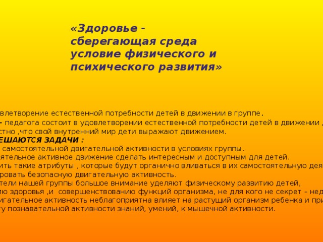 «Здоровье - сберегающая среда условие физического и психического развития» ЦЕЛЬ -удовлетворение естественной потребности детей в движении в группе .  ЗАДАЧА - педагога состоит в удовлетворении естественной потребности детей в движении ,  ведь известно ,что свой внутренний мир дети выражают движением.  ТАКЖЕ РЕШАЮТСЯ ЗАДАЧИ :  1. Научить самостоятельной двигательной активности в условиях группы.  2. Самостоятельное активное движение сделать интересным и доступным для детей.  3. Изготовить такие атрибуты , которые будут органично вливаться в их самостоятельную деятельность  и стимулировать безопасную двигательную активность.  Воспитатели нашей группы большое внимание уделяют физическому развитию детей,  укреплению здоровья ,и совершенствованию функций организма, не для кого не секрет – недоста-  точное двигательное активность неблагоприятна влияет на растущий организм ребенка и приводит  к дефециту познавательной активности знаний, умений, к мышечной активности.