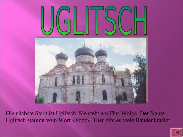 Die nächste Stadt ist Uglitsch. Sie steht am Flus Wolga. Der Name Uglitsch stammt vom Wort « Угол ». Hier gibt es viele Baudenkmäler.