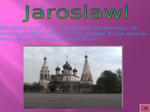 Diese Stadt ist die grőβte unter den Städten des «Goldenen Rings». Sie wurde von dem Fűrsten Jaroslaw der Weise gegrűndet. Sie liegt auch an der Wolga. Das ist die Heimat des russischen Theaters.