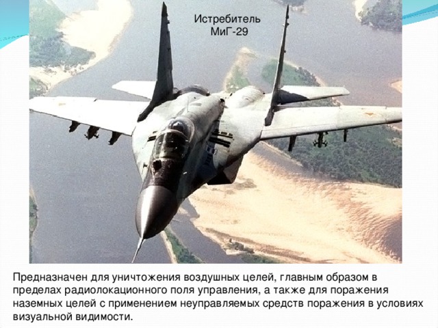 Истребитель  МиГ-29 Предназначен для уничтожения воздушных целей, главным образом в пределах радиолокационного поля управления, а также для поражения наземных целей с применением неуправляемых средств поражения в условиях визуальной видимости.