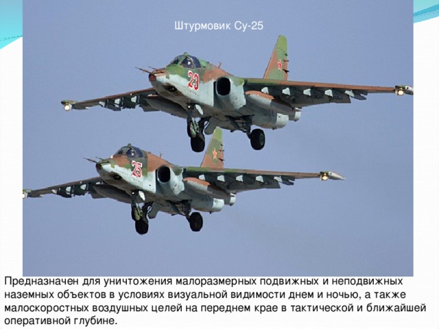 Штурмовик Су-25 Предназначен для уничтожения малоразмерных подвижных и неподвижных наземных объектов в условиях визуальной видимости днем и ночью, а также малоскоростных воздушных целей на переднем крае в тактической и ближайшей оперативной глубине.