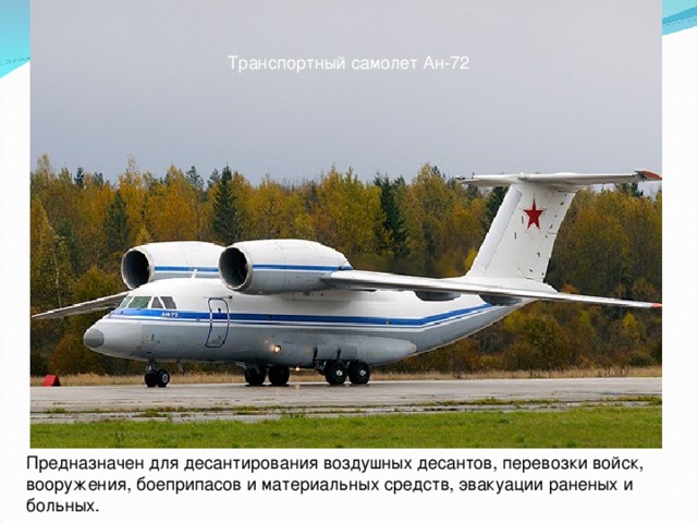 Транспортный самолет Ан-72 Предназначен для десантирования воздушных десантов, перевозки войск, вооружения, боеприпасов и материальных средств, эвакуации раненых и больных.