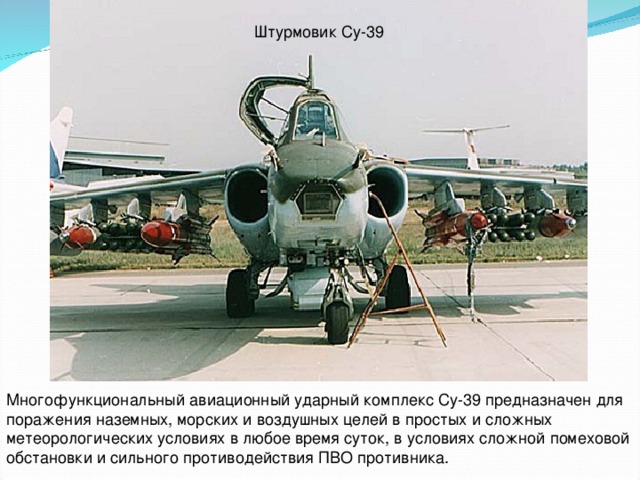 Штурмовик Су-39 Многофункциональный авиационный ударный комплекс Су-39 предназначен для поражения наземных, морских и воздушных целей в простых и сложных метеорологических условиях в любое время суток, в условиях сложной помеховой обстановки и сильного противодействия ПВО противника.