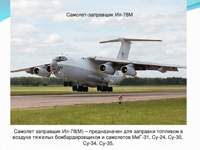 Самолет-заправщик Ил-78М Самолет заправщик Ил-78(М) – предназначен для заправки топливом в воздухе тяжелых бомбардировщиков и самолетов МиГ-31, Су-24, Су-30, Су-34, Су-35.