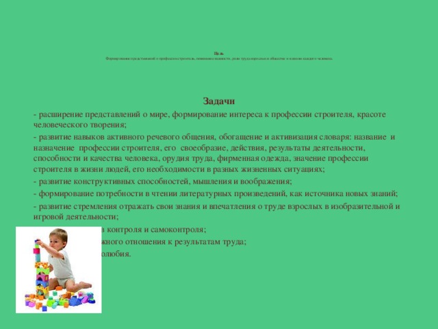 Цель   Формирование представлений о профессии строитель, понимание важности, роли труда взрослых в обществе и в жизни каждого человека.        Задачи - расширение представлений о мире, формирование интереса к профессии строителя, красоте человеческого творения; - развитие навыков активного речевого общения, обогащение и активизация словаря: название и назначение профессии строителя, его своеобразие, действия, результаты деятельности, способности и качества человека, орудия труда, фирменная одежда, значение профессии строителя в жизни людей, его необходимости в разных жизненных ситуациях; - развитие конструктивных способностей, мышления и воображения; - формирование потребности в чтении литературных произведений, как источника новых знаний; - развитие стремления отражать свои знания и впечатления о труде взрослых в изобразительной и игровой деятельности; - развитие навыков контроля и самоконтроля; - воспитание бережного отношения к результатам труда; - воспитание трудолюбия.