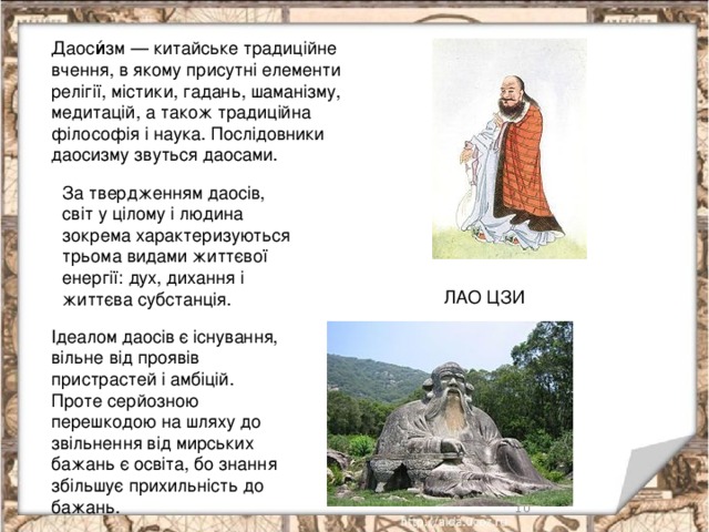 Даоси́зм — китайське традиційне вчення, в якому присутні елементи релігії, містики, гадань, шаманізму, медитацій, а також традиційна філософія і наука. Послідовники даосизму звуться даосами. За твердженням даосів, світ у цілому і людина зокрема характеризуються трьома видами життєвої енергії: дух, дихання і життєва субстанція. ЛАО ЦЗИ Ідеалом даосів є існування, вільне від проявів пристрастей і амбіцій. Проте серйозною перешкодою на шляху до звільнення від мирських бажань є освіта, бо знання збільшує прихильність до бажань.