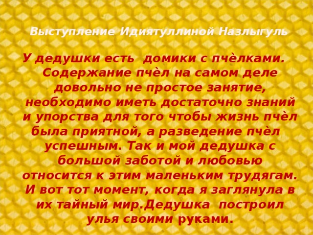 Выступление  Идиятуллиной Назлыгуль У  дедушки есть домики с пчѐлками. Содержание пчѐл на самом деле довольно не простое занятие, необходимо иметь достаточно знаний и упорства для того чтобы жизнь пчѐл была приятной, а разведение пчѐл успешным. Так и мой дедушка с большой заботой и любовью относится к этим маленьким трудягам. И вот тот момент, когда я заглянула в их тайный мир.Дедушка построил улья своими руками.