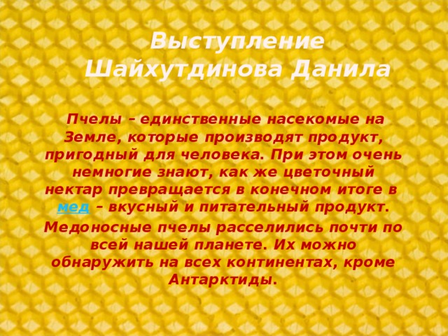 Выступление Шайхутдинова Данила           Пчелы – единственные насекомые на Земле, которые производят продукт, пригодный для человека. При этом очень немногие знают, как же цветочный нектар превращается в конечном итоге в мед  – вкусный и питательный продукт. Медоносные пчелы расселились почти по всей нашей планете. Их можно обнаружить на всех континентах, кроме Антарктиды.