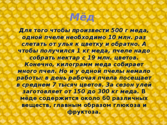 Мёд Для того чтобы произвести 500 г меда, одной пчеле необходимо 10 млн. раз слетать от улья к цветку и обратно. А чтобы получился 1 кг меда, пчеле надо собрать нектар с 19 млн. цветов. Конечно, килограмм меда собирает много пчел. Но и у одной пчелы немало работы: в день рабочая пчела посещает в среднем 7 тысяч цветов. За сезон улей заготовляет от 150 до 300 кг меда. В мёде содержится около 60 различных веществ, главным образом глюкоза и фруктоза.