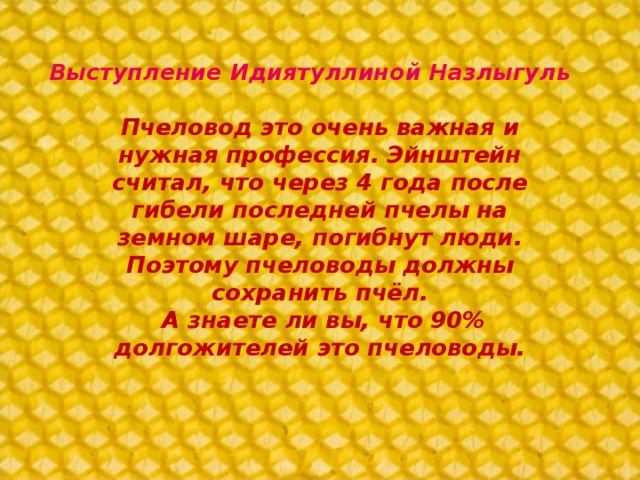 Выступление Идиятуллиной Назлыгуль Пчеловод это очень важная и нужная профессия. Эйнштейн считал, что через 4 года после гибели последней пчелы на земном шаре, погибнут люди. Поэтому пчеловоды должны сохранить пчёл.  А знаете ли вы, что 90% долгожителей это пчеловоды.