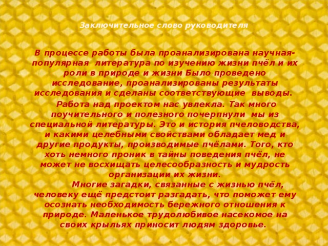 Заключительное слово руководителя   В процессе работы была проанализирована научная-популярная литература по изучению жизни пчёл и их роли в природе и жизни Было проведено исследование, проанализированы результаты исследования и сделаны соответствующие выводы.  Работа над проектом нас увлекла. Так много поучительного и полезного почерпнули мы из специальной литературы. Это и история пчеловодства, и какими целебными свойствами обладает мед и другие продукты, производимые пчёлами. Того, кто хоть немного проник в тайны поведения пчёл, не может не восхищать целесообразность и мудрость организации их жизни.           Многие загадки, связанные с жизнью пчёл, человеку ещё предстоит разгадать, что поможет ему осознать необходимость бережного отношения к природе. Маленькое трудолюбивое насекомое на своих крыльях приносит людям здоровье.