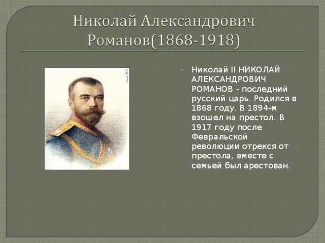 Николай II НИКОЛАЙ АЛЕКСАНДРОВИЧ РОМАНОВ - последний русский царь. Родился в 1868 году. В 1894-м взошел на престол. В 1917 году после Февральской революции отрекся от престола, вместе с семьей был арестован.