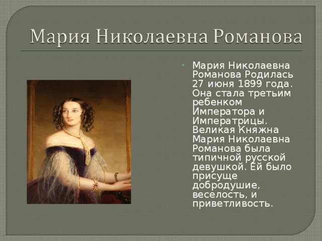 Мария Николаевна Романова Родилась 27 июня 1899 года. Она стала третьим ребенком Императора и Императрицы. Великая Княжна Мария Николаевна Романова была типичной русской девушкой. Ей было присуще добродушие, веселость, и приветливость.