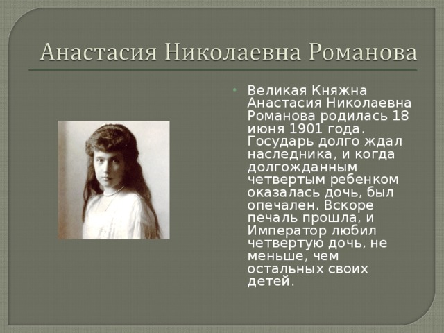 Великая Княжна Анастасия Николаевна Романова родилась 18 июня 1901 года. Государь долго ждал наследника, и когда долгожданным четвертым ребенком оказалась дочь, был опечален. Вскоре печаль прошла, и Император любил четвертую дочь, не меньше, чем остальных своих детей.