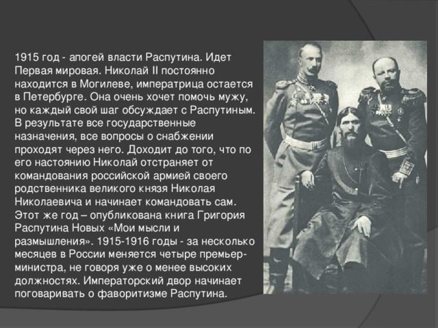 1915 год - апогей власти Распутина. Идет Первая мировая. Николай II постоянно находится в Могилеве, императрица остается в Петербурге. Она очень хочет помочь мужу, но каждый свой шаг обсуждает с Распутиным. В результате все государственные назначения, все вопросы о снабжении проходят через него. Доходит до того, что по его настоянию Николай отстраняет от командования российской армией своего родственника великого князя Николая Николаевича и начинает командовать сам. Этот же год – опубликована книга Григория Распутина Новых «Мои мысли и размышления». 1915-1916 годы - за несколько месяцев в России меняется четыре премьер-министра, не говоря уже о менее высоких должностях. Императорский двор начинает поговаривать о фаворитизме Распутина.