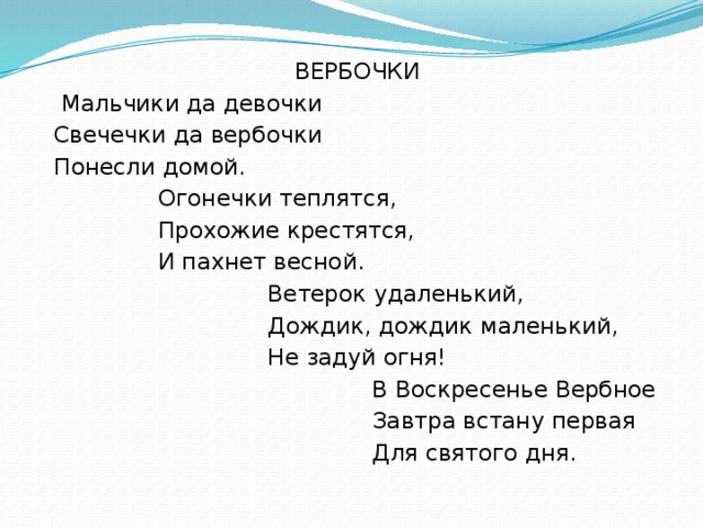 ВЕРБОЧКИ  Мальчики да девочки Свечечки да вербочки Понесли домой. Огонечки теплятся, Прохожие крестятся, И пахнет весной. Ветерок удаленький, Дождик, дождик маленький, Не задуй огня! В Воскресенье Вербное Завтра встану первая Для святого дня.