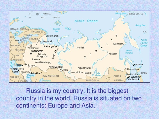 Russia is my country. It is the biggest country in the world. Russia is situated on two continents: Europe and Asia.