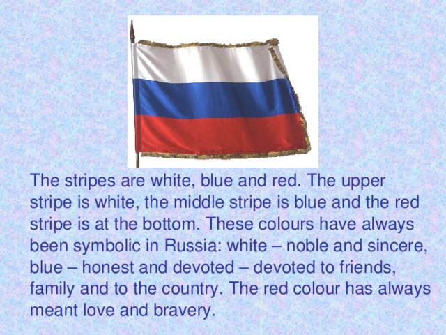 The stripes are white, blue and red. The upper stripe is white, the middle stripe is blue and the red stripe is at the bottom. These colours have always been symbolic in Russia: white – noble and sincere, blue – honest and devoted – devoted to friends, family and to the country. The red colour has always meant love and bravery.