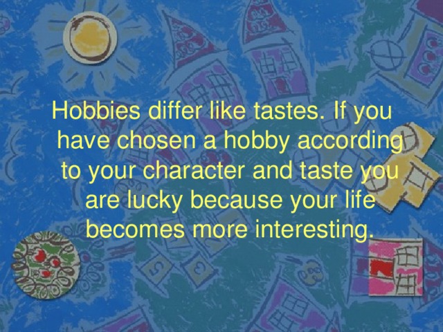 Hobbies differ like tastes. If you have chosen a hobby according to your character and taste you are lucky because your life becomes more interesting.