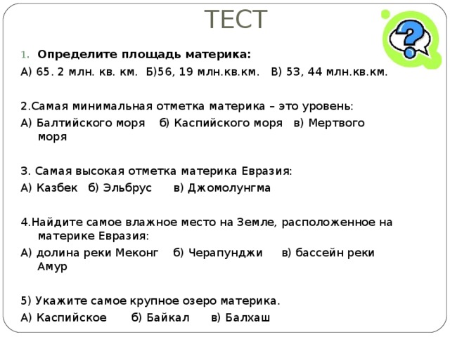 ТЕСТ Определите площадь материка: А) 65. 2 млн. кв. км. Б)56, 19 млн.кв.км. В) 53, 44 млн.кв.км. 2.Самая минимальная отметка материка – это уровень: А) Балтийского моря б) Каспийского моря в) Мертвого моря 3. Самая высокая отметка материка Евразия: А) Казбек б) Эльбрус в) Джомолунгма 4.Найдите самое влажное место на Земле, расположенное на материке Евразия: А) долина реки Меконг б) Черапунджи в) бассейн реки Амур 5) Укажите самое крупное озеро материка. А) Каспийское б) Байкал в) Балхаш