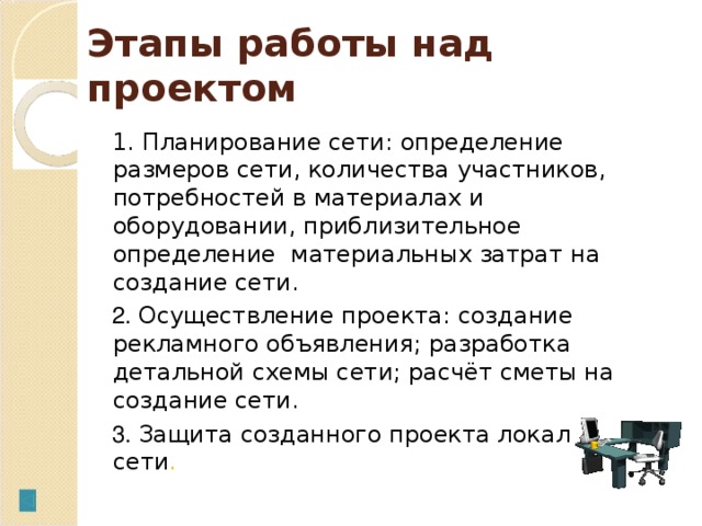 Этапы работы над п роект ом 1. Планирование сети: определение размеров сети, количества участников, потребностей в материалах и оборудовании, приблизительное определение материальных затрат на создание сети. 2. Осуществление проекта: создание рекламного объявления; разработка детальной схемы сети; расчёт сметы на создание сети. 3. Защита созданного проекта локальной сети .