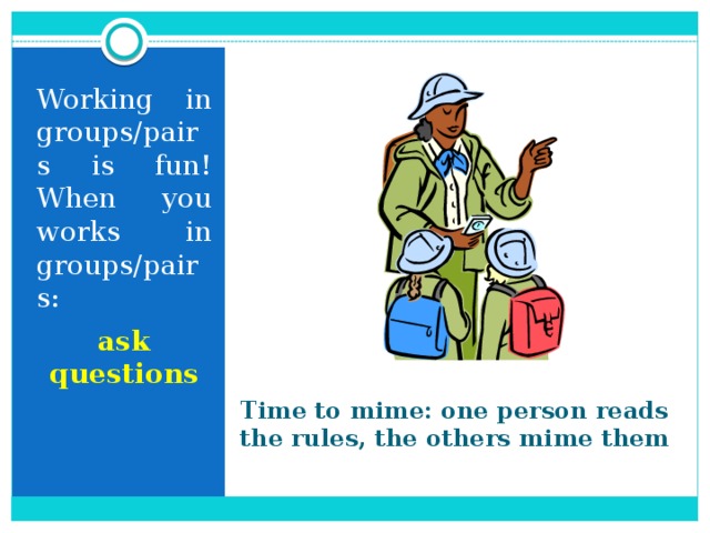 Working in groups/pairs is fun! When you works in groups/pairs: ask questions Time to mime: one person reads the rules, the others mime them