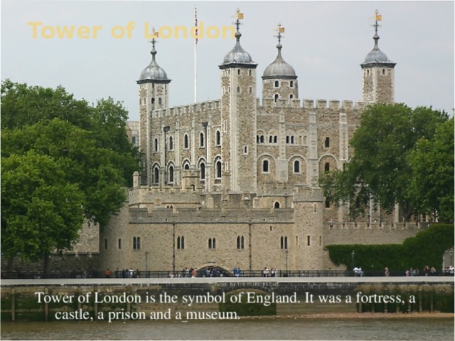 Tower of London Tower of London is the symbol of England. It was a fortress, a castle, a prison and a museum.